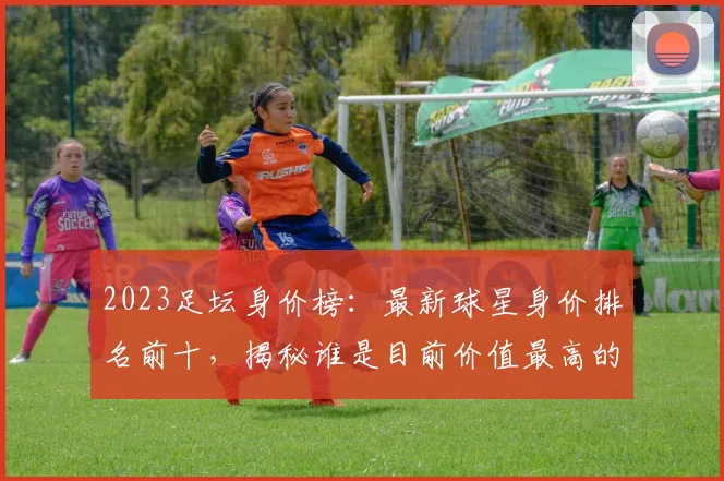 2023足坛身价榜：最新球星身价排名前十，揭秘谁是目前价值最高的球员