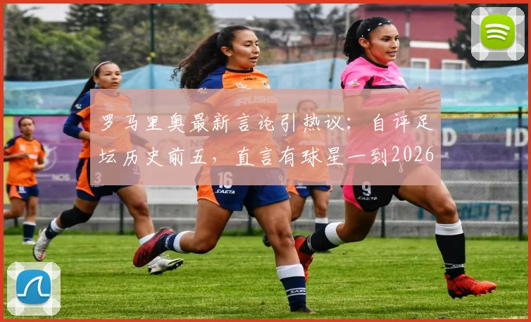 罗马里奥最新言论引热议:自评足坛历史前五,直言有球星一到2026巴西队就掉链子