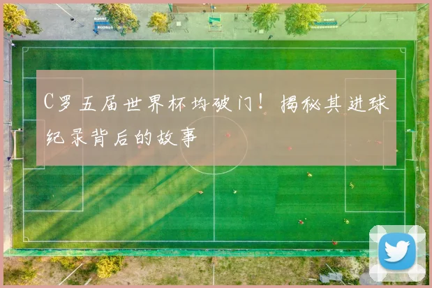 C罗五届世界杯均破门！揭秘其进球纪录背后的故事