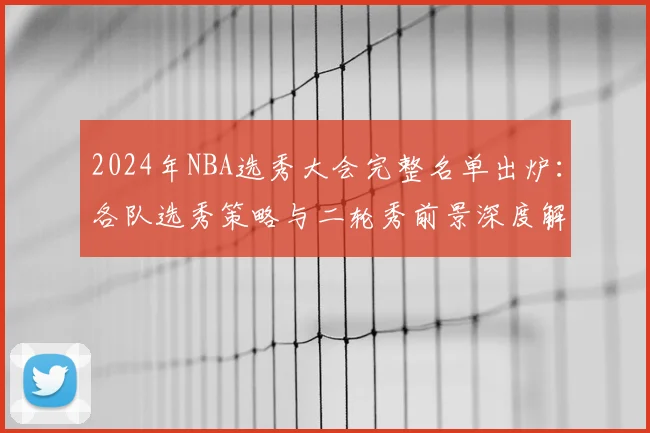 2024年NBA选秀大会完整名单出炉：各队选秀策略与二轮秀前景深度解析