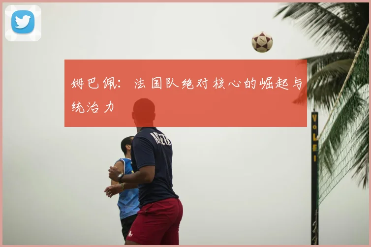 姆巴佩：法国队绝对核心的崛起与统治力