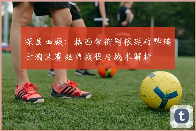 深度回顾：梅西领衔阿根廷对阵瑞士淘汰赛经典战役与战术解析