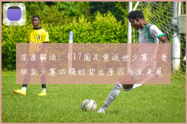 深度解读:U17国足重返世少赛,晋级亚少赛四强的背后原因与未来展望