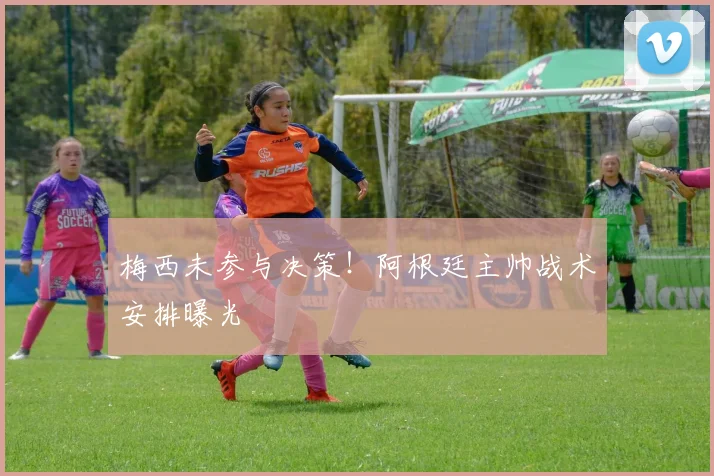 梅西未参与决策!阿根廷主帅战术安排曝光