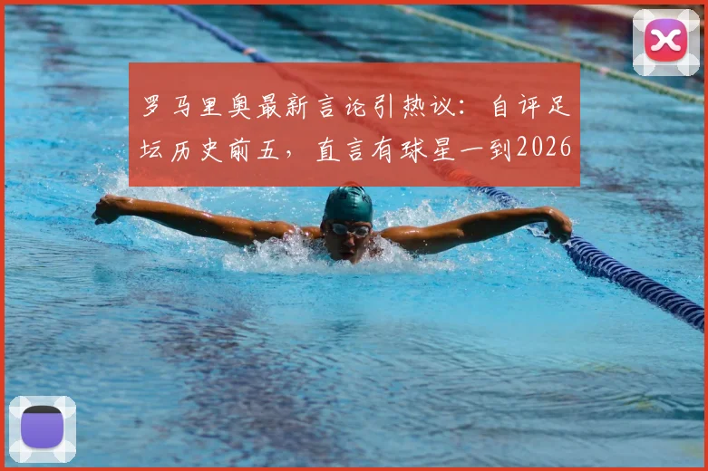 罗马里奥最新言论引热议:自评足坛历史前五,直言有球星一到2026巴西队就掉链子