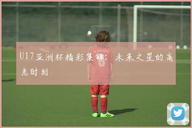 U17亚洲杯精彩集锦：未来之星的高光时刻