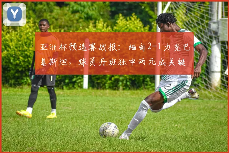 亚洲杯预选赛战报：缅甸2-1力克巴基斯坦，球员丹班独中两元成关键