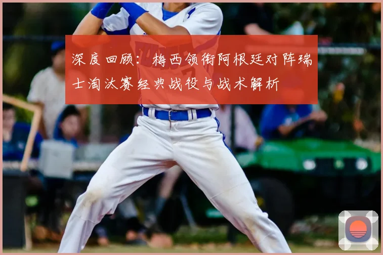 深度回顾：梅西领衔阿根廷对阵瑞士淘汰赛经典战役与战术解析