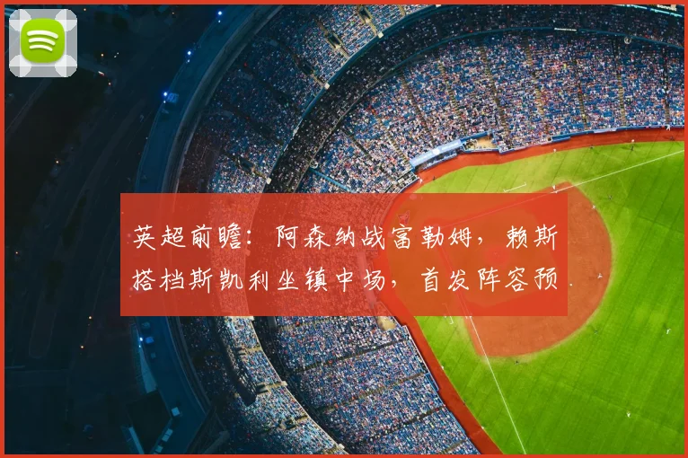 英超前瞻:阿森纳战富勒姆,赖斯搭档斯凯利坐镇中场,首发阵容预测与战术解析