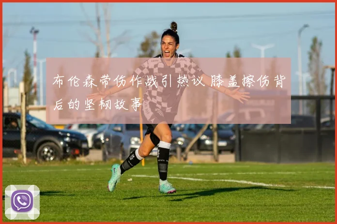 布伦森带伤作战引热议 膝盖擦伤背后的坚韧故事