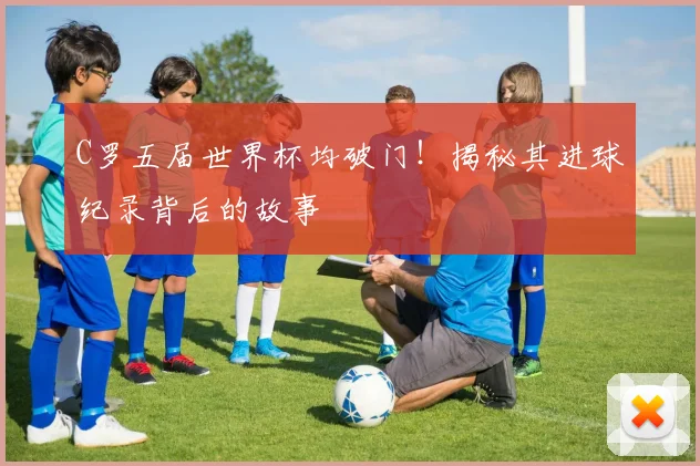 C罗五届世界杯均破门！揭秘其进球纪录背后的故事