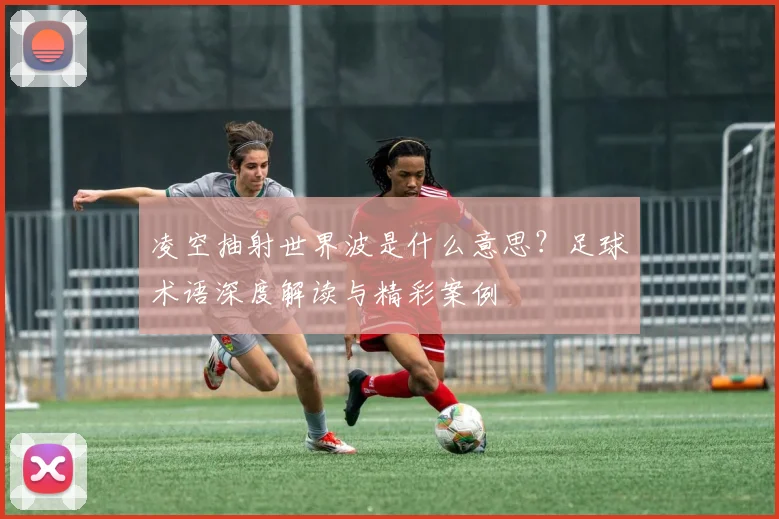 凌空抽射世界波是什么意思？足球术语深度解读与精彩案例