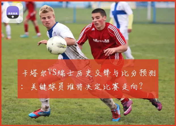 卡塔尔VS瑞士历史交锋与比分预测：关键球员谁将决定比赛走向？
