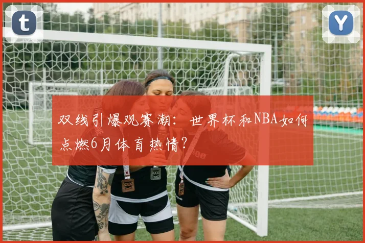 双线引爆观赛潮：世界杯和NBA如何点燃6月体育热情？