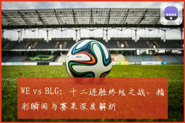 WE vs BLG：十二连胜终结之战，精彩瞬间与赛果深度解析