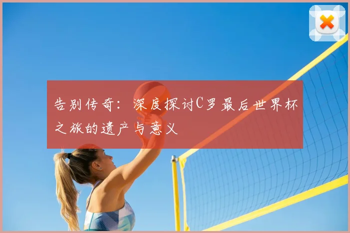 告别传奇：深度探讨C罗最后世界杯之旅的遗产与意义