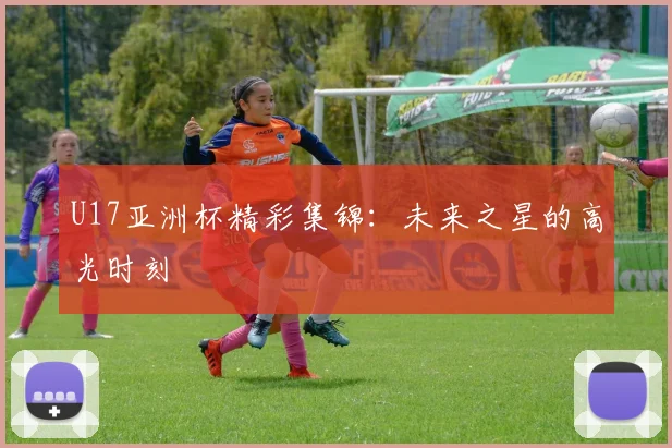U17亚洲杯精彩集锦：未来之星的高光时刻