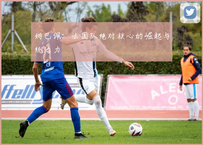 姆巴佩：法国队绝对核心的崛起与统治力