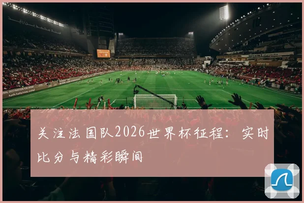 关注法国队2026世界杯征程:实时比分与精彩瞬间