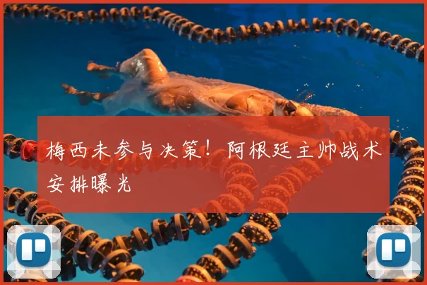 梅西未参与决策!阿根廷主帅战术安排曝光