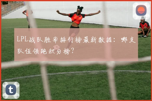 LPL战队胜率排行榜最新数据:哪支队伍领跑积分榜?
